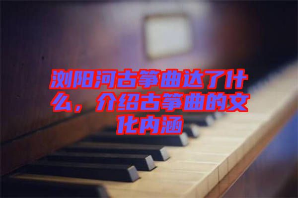 瀏陽河古箏曲達了什么，介紹古箏曲的文化內涵