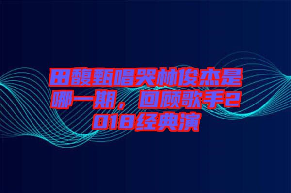 田馥甄唱哭林俊杰是哪一期，回顧歌手2018經典演