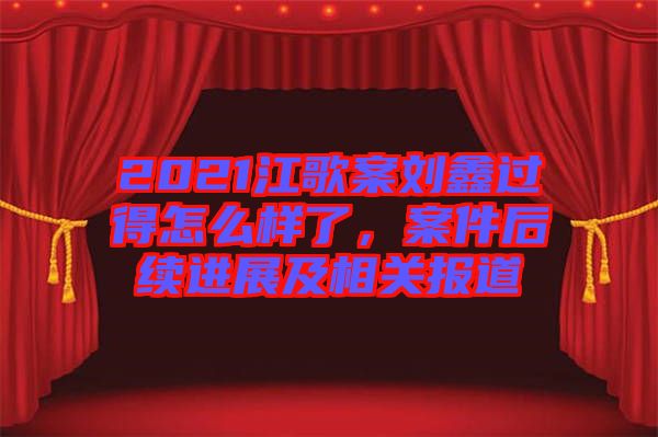 2021江歌案劉鑫過得怎么樣了，案件后續進展及相關報道