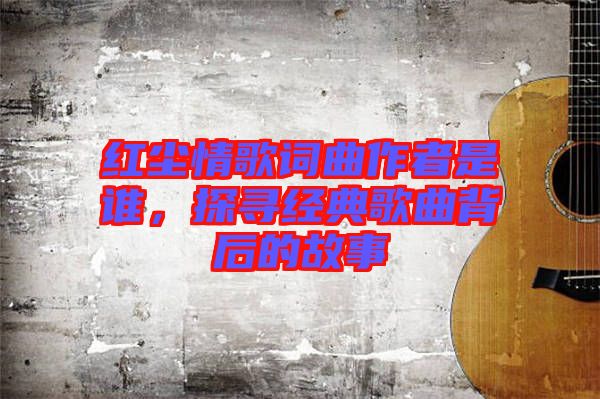 紅塵情歌詞曲作者是誰，探尋經(jīng)典歌曲背后的故事