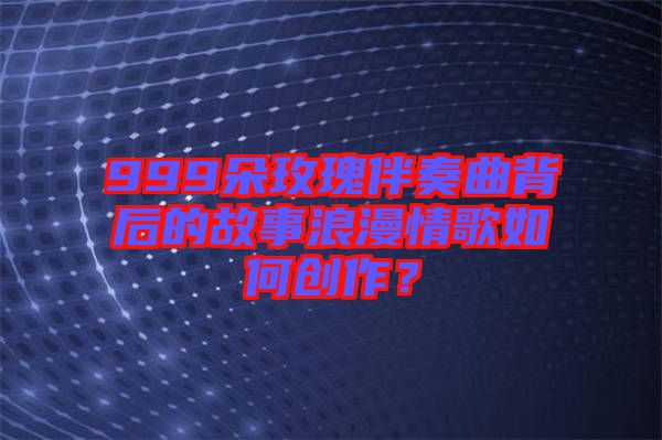 999朵玫瑰伴奏曲背后的故事浪漫情歌如何創作？