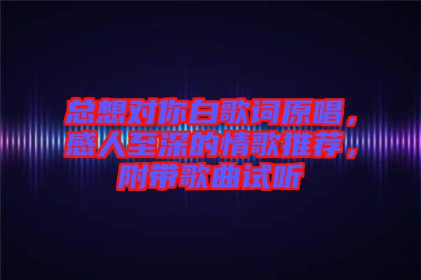 總想對你白歌詞原唱，感人至深的情歌推薦，附帶歌曲試聽