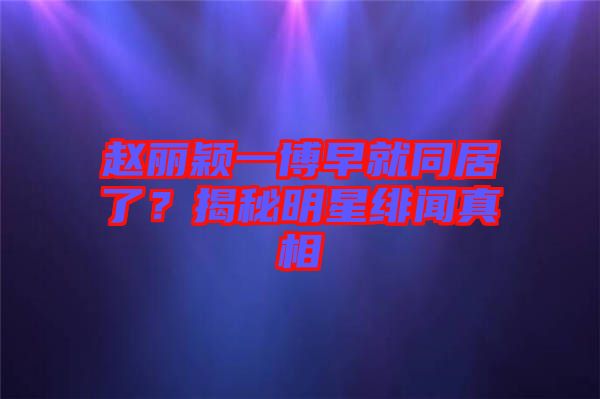 趙麗穎一博早就同居了？揭秘明星緋聞真相