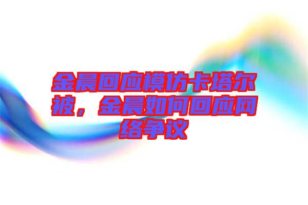 金晨回應模仿卡塔爾被，金晨如何回應網絡爭議