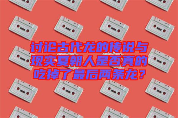 討論古代龍的傳說與現實夏朝人是否真的吃掉了最后兩條龍？