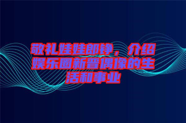 敬禮娃娃郎錚，介紹娛樂圈新晉偶像的生活和事業