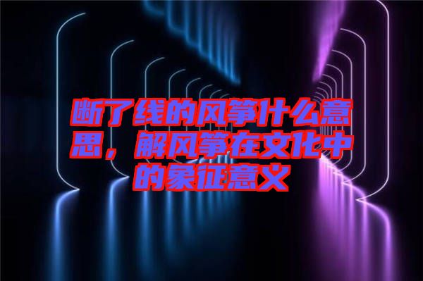 斷了線的風箏什么意思，解風箏在文化中的象征意義