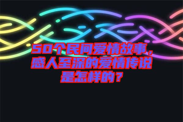 50個(gè)民間愛情故事，感人至深的愛情傳說是怎樣的？