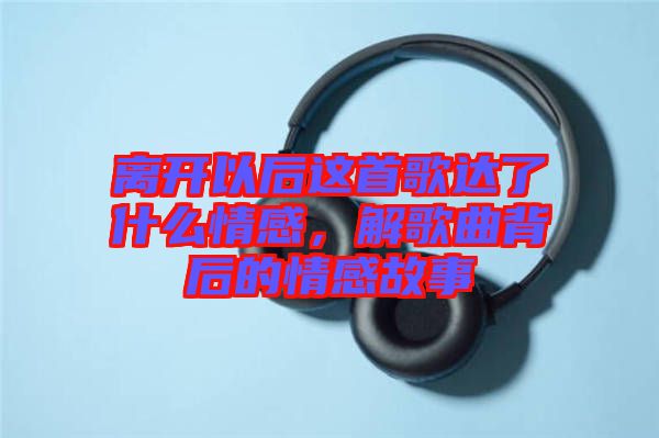 離開以后這首歌達了什么情感，解歌曲背后的情感故事