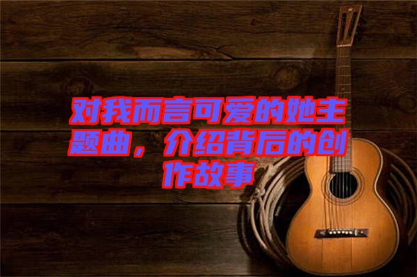 對我而言可愛的她主題曲，介紹背后的創作故事