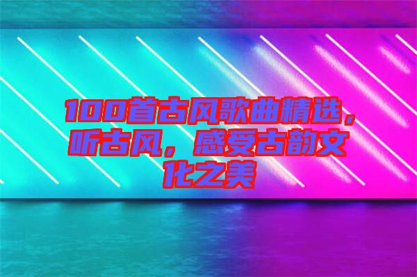 100首古風歌曲精選，聽古風，感受古韻文化之美