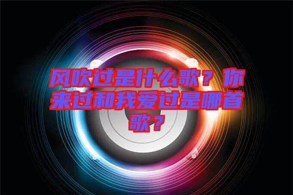 風(fēng)吹過是什么歌？你來過和我愛過是哪首歌？