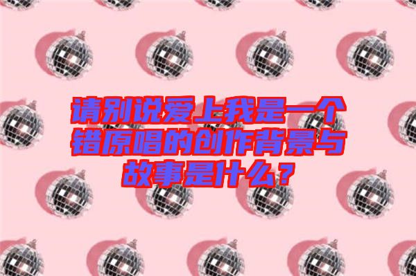 請別說愛上我是一個錯原唱的創(chuàng)作背景與故事是什么？