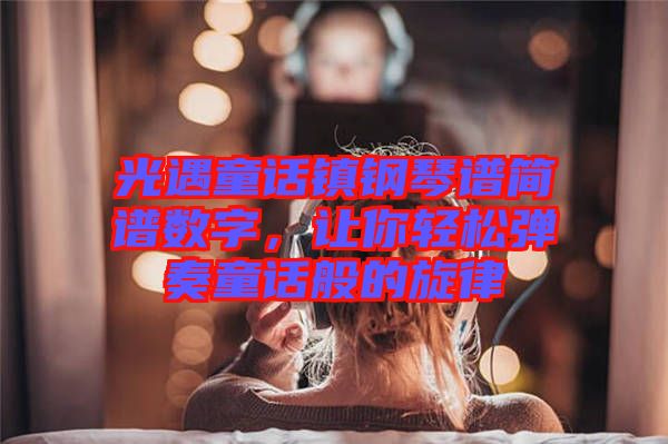 光遇童話鎮鋼琴譜簡譜數字，讓你輕松彈奏童話般的旋律