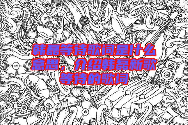 韓磊等待歌詞是什么意思，介紹韓磊新歌等待的歌詞