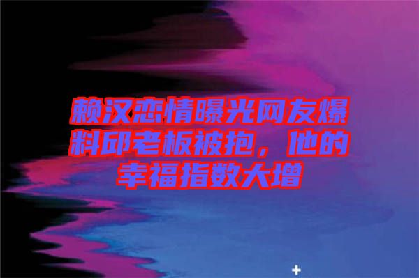 賴漢戀情曝光網友爆料邱老板被抱，他的幸福指數大增