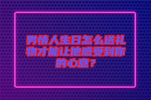 男情人生日怎么送禮物才能讓他感受到你的心意？