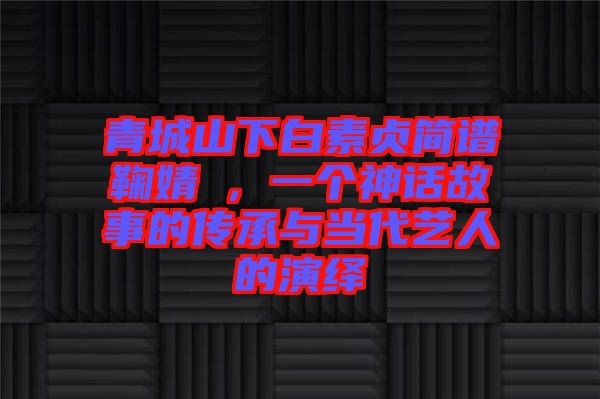 青城山下白素貞簡譜鞠婧祎，一個神話故事的傳承與當代藝人的演繹