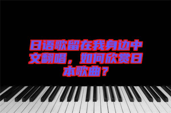 日語歌留在我身邊中文翻唱，如何欣賞日本歌曲？