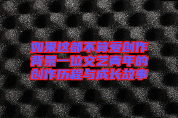 如果這都不算愛創作背景一位文藝青年的創作歷程與成長故事