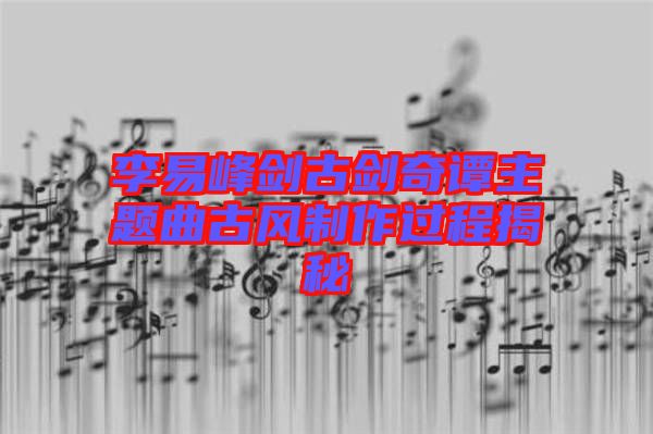 李易峰劍古劍奇譚主題曲古風制作過程揭秘