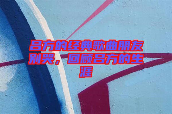 呂方的經典歌曲朋友別哭，回顧呂方的生涯