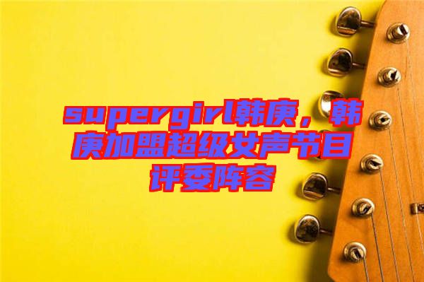 supergirl韓庚，韓庚加盟超級女聲節(jié)目評委陣容