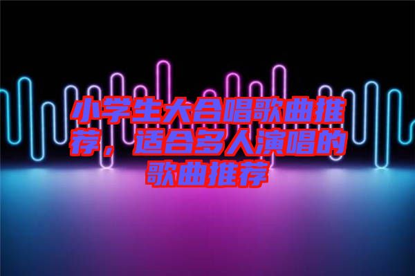 小學生大合唱歌曲推薦，適合多人演唱的歌曲推薦