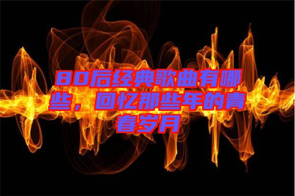 80后經(jīng)典歌曲有哪些，回憶那些年的青春歲月