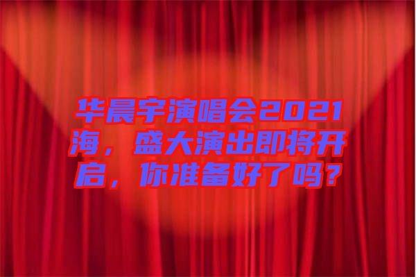 華晨宇演唱會2021海，盛大演出即將開啟，你準備好了嗎？