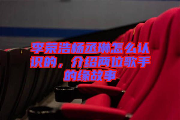 李榮浩楊丞琳怎么認識的，介紹兩位歌手的緣故事