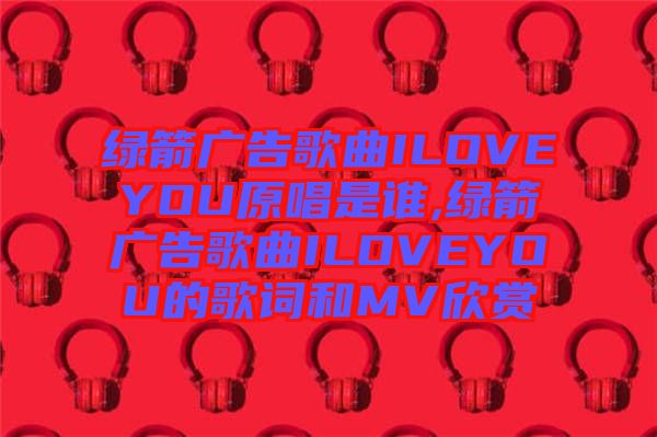 綠箭廣告歌曲ILOVEYOU原唱是誰,綠箭廣告歌曲ILOVEYOU的歌詞和MV欣賞