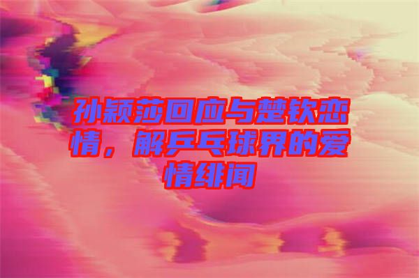 孫穎莎回應與楚欽戀情，解乒乓球界的愛情緋聞