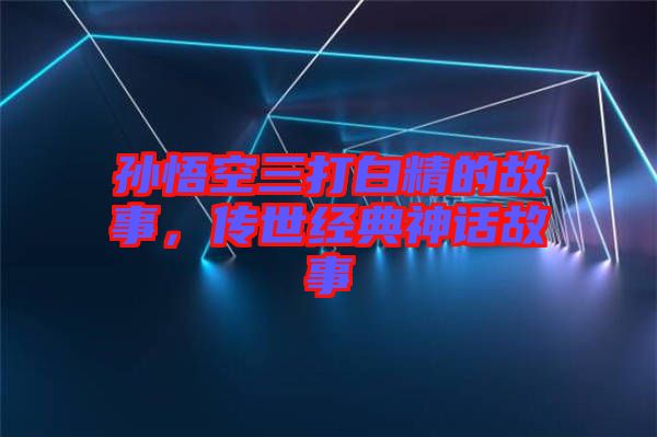 孫悟空三打白精的故事，傳世經典神話故事