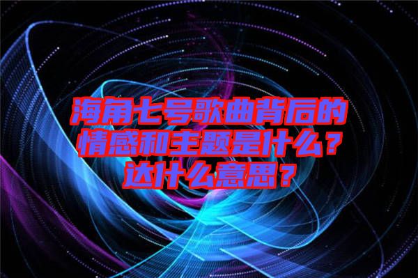 海角七號歌曲背后的情感和主題是什么？達(dá)什么意思？