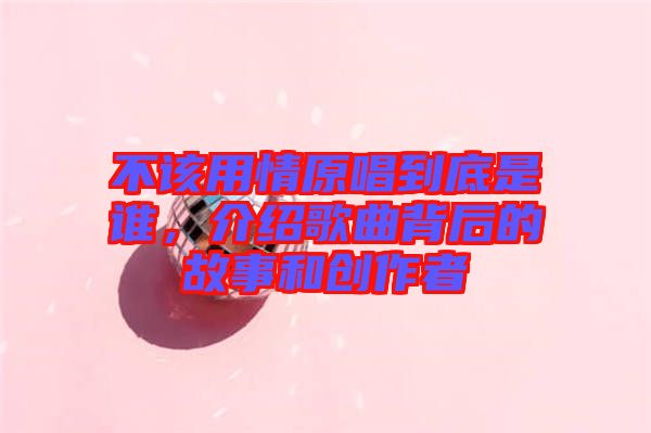 不該用情原唱到底是誰，介紹歌曲背后的故事和創作者