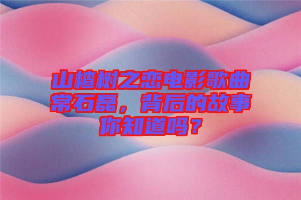 山楂樹之戀電影歌曲常石磊，背后的故事你知道嗎？