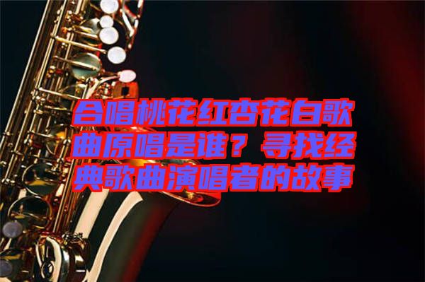 合唱桃花紅杏花白歌曲原唱是誰？尋找經典歌曲演唱者的故事