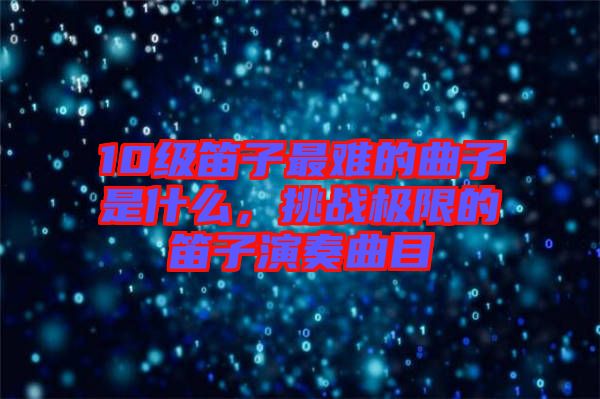 10級笛子最難的曲子是什么，挑戰極限的笛子演奏曲目