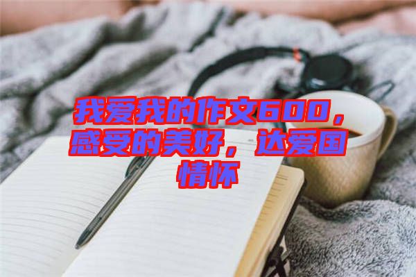 我愛我的作文600，感受的美好，達愛國情懷