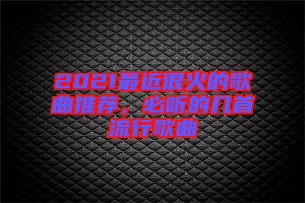 2021最近很火的歌曲推薦，必聽的幾首流行歌曲