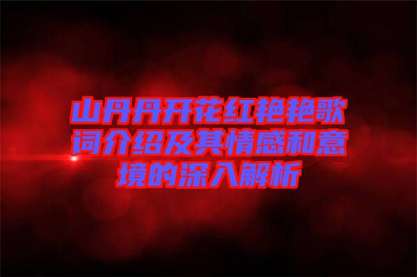 山丹丹開花紅艷艷歌詞介紹及其情感和意境的深入解析