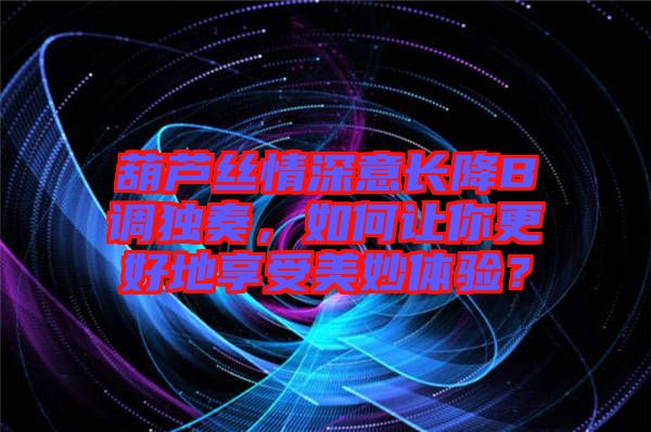 葫蘆絲情深意長降B調獨奏，如何讓你更好地享受美妙體驗？