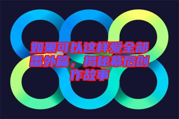 如果可以這樣愛全部番外篇，揭秘幕后創作故事