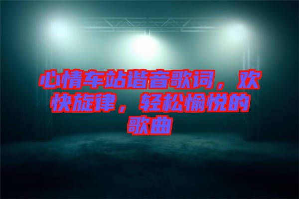 心情車站諧音歌詞，歡快旋律，輕松愉悅的歌曲