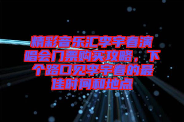 精彩音樂匯李宇春演唱會門票購買攻略，下個路口見李宇春的最佳時間和地點