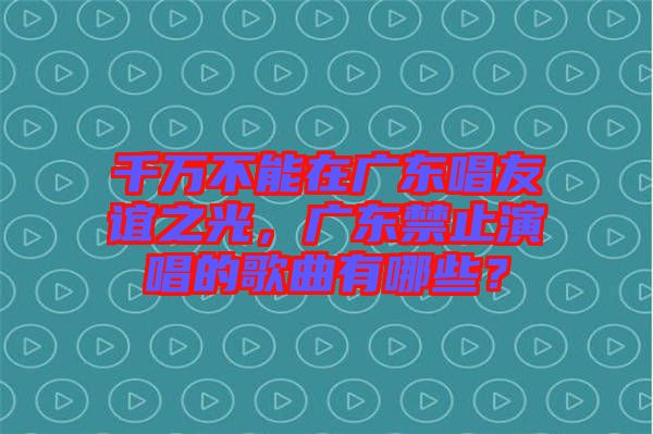 千萬不能在廣東唱友誼之光，廣東禁止演唱的歌曲有哪些？