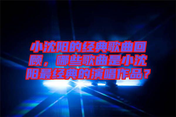 小沈陽的經典歌曲回顧，哪些歌曲是小沈陽最經典的演唱作品？