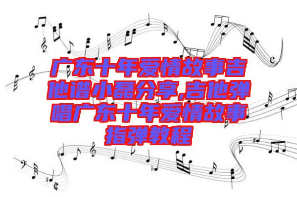 廣東十年愛情故事吉他譜小磊分享,吉他彈唱廣東十年愛情故事指彈教程