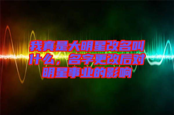 我真是大明星改名叫什么，名字更改后對明星事業的影響